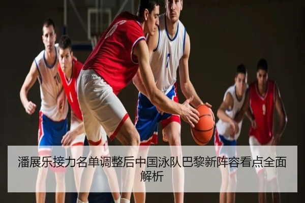 潘展乐接力名单调整后中国泳队巴黎新阵容看点全面解析（Kaiyun）
