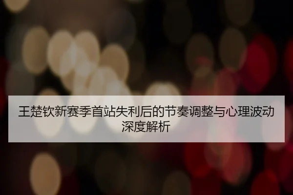 王楚钦新赛季首站失利后的节奏调整与心理波动深度解析（Kaiyun）